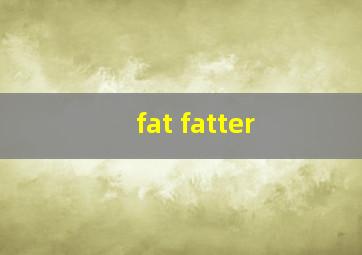 fat fatter